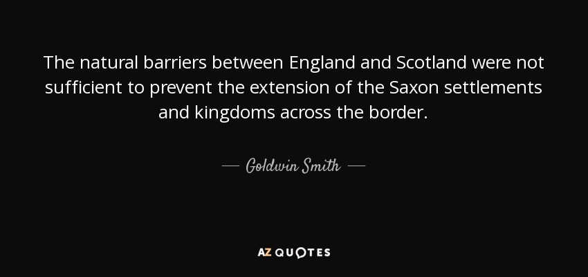 The natural barriers between England and Scotland were not sufficient to prevent the extension of the Saxon settlements and kingdoms across the border. - Goldwin Smith