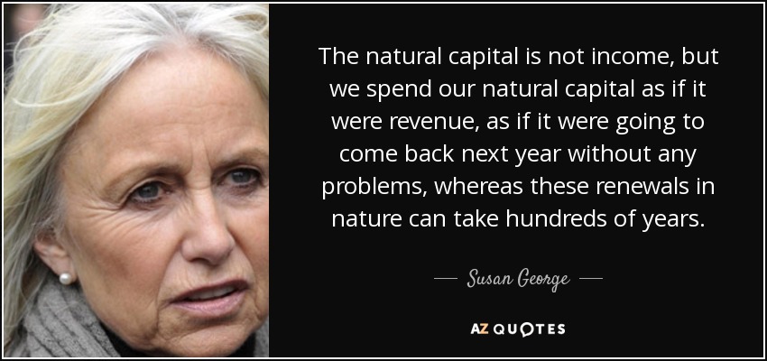 The natural capital is not income, but we spend our natural capital as if it were revenue, as if it were going to come back next year without any problems, whereas these renewals in nature can take hundreds of years. - Susan George