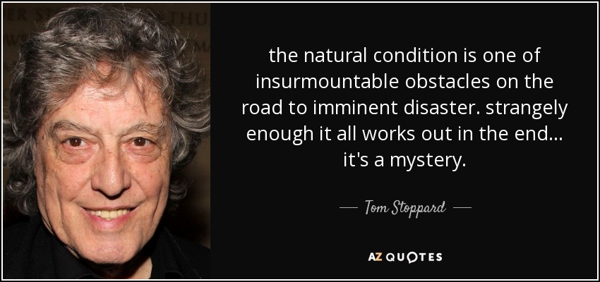 the natural condition is one of insurmountable obstacles on the road to imminent disaster. strangely enough it all works out in the end... it's a mystery. - Tom Stoppard