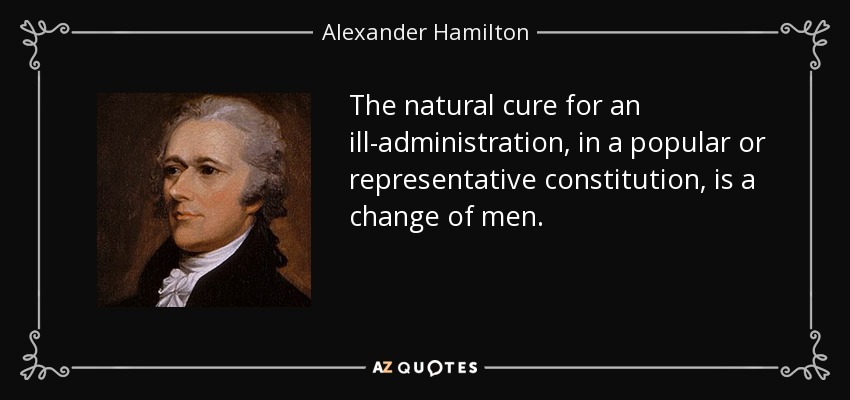 The natural cure for an ill-administration, in a popular or representative constitution, is a change of men. - Alexander Hamilton