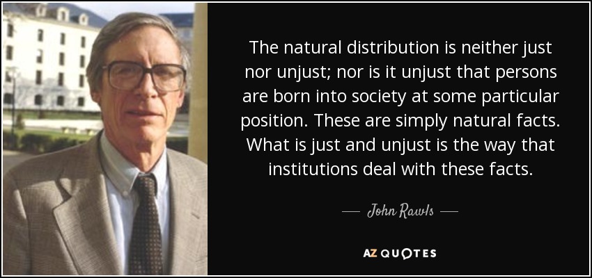 The natural distribution is neither just nor unjust; nor is it unjust that persons are born into society at some particular position. These are simply natural facts. What is just and unjust is the way that institutions deal with these facts. - John Rawls