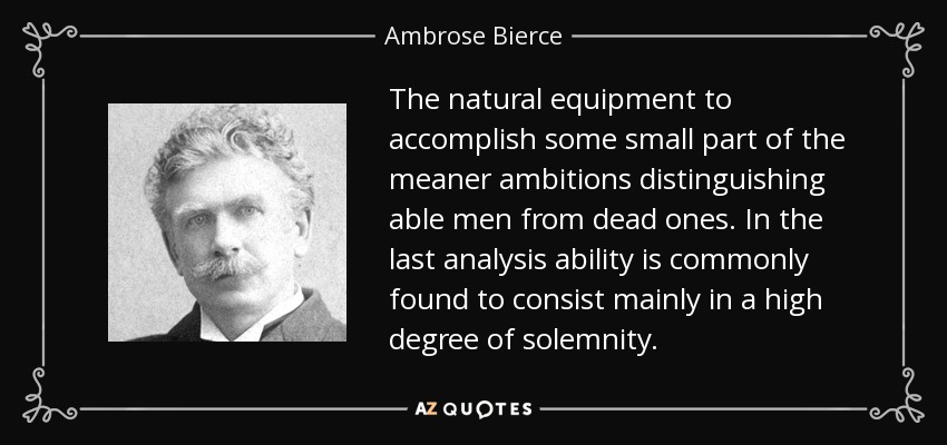 The natural equipment to accomplish some small part of the meaner ambitions distinguishing able men from dead ones. In the last analysis ability is commonly found to consist mainly in a high degree of solemnity. - Ambrose Bierce