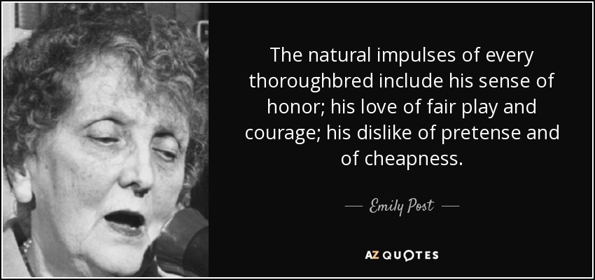 The natural impulses of every thoroughbred include his sense of honor; his love of fair play and courage; his dislike of pretense and of cheapness. - Emily Post