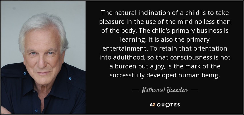 The natural inclination of a child is to take pleasure in the use of the mind no less than of the body. The child's primary business is learning. It is also the primary entertainment. To retain that orientation into adulthood, so that consciousness is not a burden but a joy, is the mark of the successfully developed human being. - Nathaniel Branden