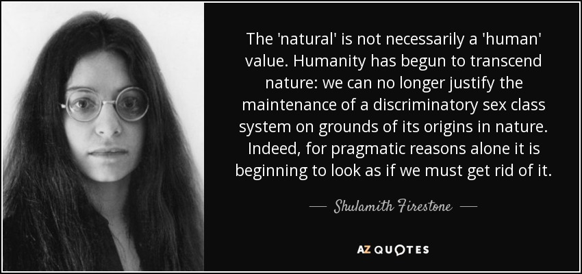 The 'natural' is not necessarily a 'human' value. Humanity has begun to transcend nature: we can no longer justify the maintenance of a discriminatory sex class system on grounds of its origins in nature. Indeed, for pragmatic reasons alone it is beginning to look as if we must get rid of it. - Shulamith Firestone