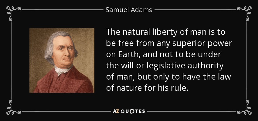 The natural liberty of man is to be free from any superior power on Earth, and not to be under the will or legislative authority of man, but only to have the law of nature for his rule. - Samuel Adams