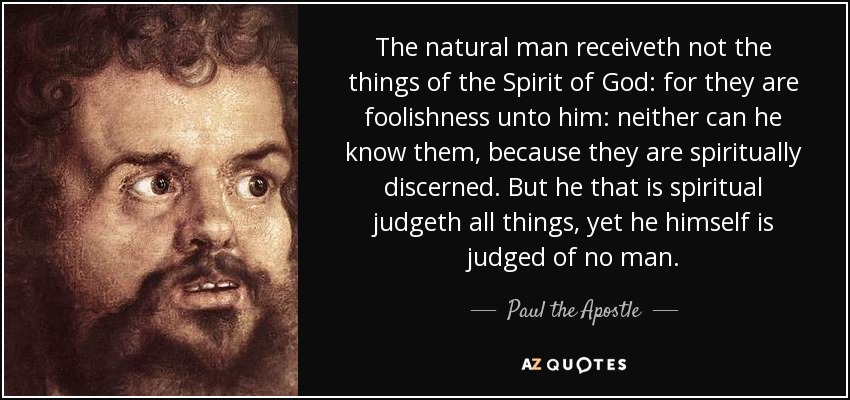 The natural man receiveth not the things of the Spirit of God: for they are foolishness unto him: neither can he know them, because they are spiritually discerned. But he that is spiritual judgeth all things, yet he himself is judged of no man. - Paul the Apostle