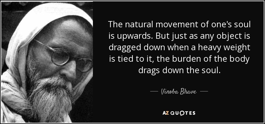 The natural movement of one's soul is upwards. But just as any object is dragged down when a heavy weight is tied to it, the burden of the body drags down the soul. - Vinoba Bhave