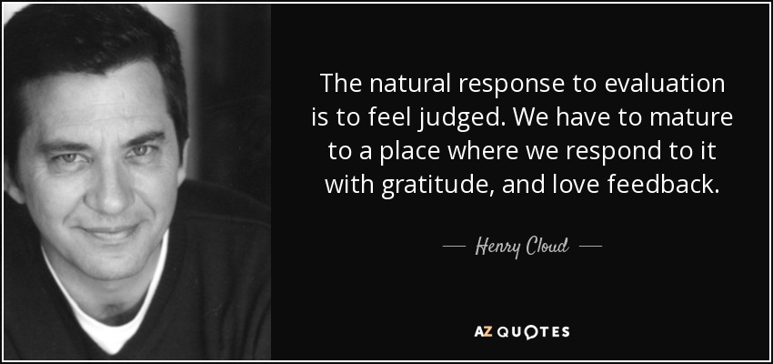 The natural response to evaluation is to feel judged. We have to mature to a place where we respond to it with gratitude, and love feedback. - Henry Cloud
