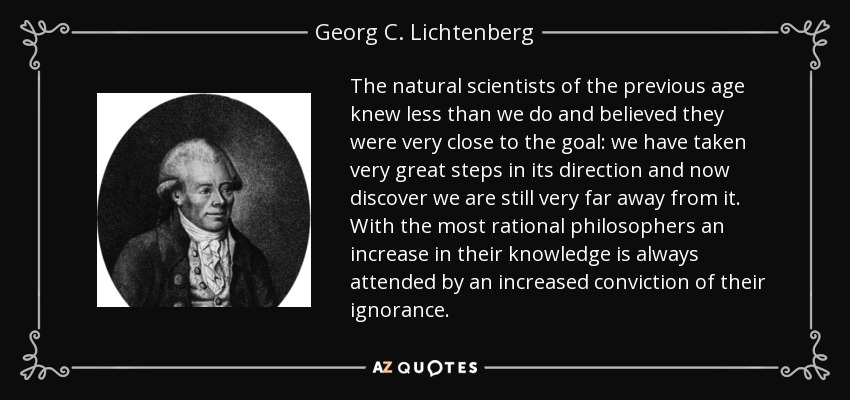 The natural scientists of the previous age knew less than we do and believed they were very close to the goal: we have taken very great steps in its direction and now discover we are still very far away from it. With the most rational philosophers an increase in their knowledge is always attended by an increased conviction of their ignorance. - Georg C. Lichtenberg