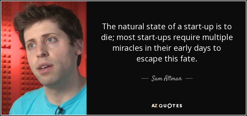 The natural state of a start-up is to die; most start-ups require multiple miracles in their early days to escape this fate. - Sam Altman