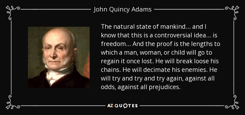 The natural state of mankind ... and I know that this is a controversial idea... is freedom... And the proof is the lengths to which a man, woman, or child will go to regain it once lost. He will break loose his chains. He will decimate his enemies. He will try and try and try again, against all odds, against all prejudices. - John Quincy Adams