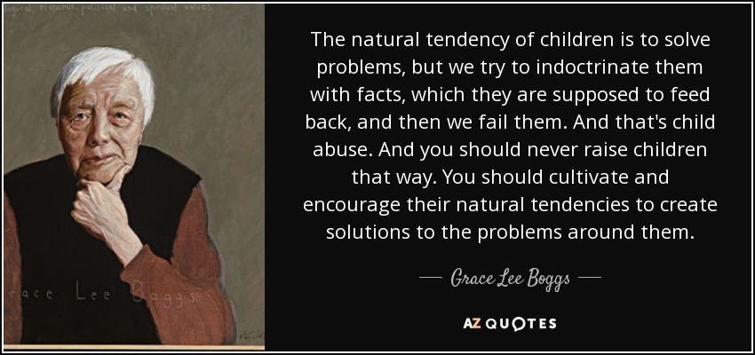 The natural tendency of children is to solve problems, but we try to indoctrinate them with facts, which they are supposed to feed back, and then we fail them. And that's child abuse. And you should never raise children that way. You should cultivate and encourage their natural tendencies to create solutions to the problems around them. - Grace Lee Boggs
