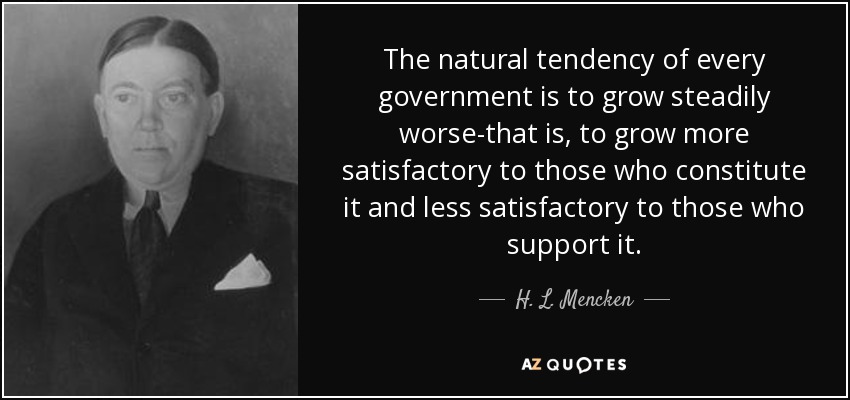 The natural tendency of every government is to grow steadily worse-that is, to grow more satisfactory to those who constitute it and less satisfactory to those who support it. - H. L. Mencken