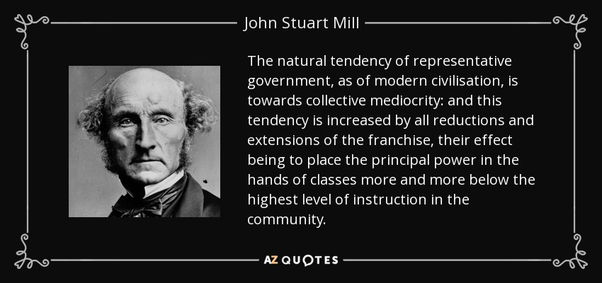 The natural tendency of representative government, as of modern civilisation, is towards collective mediocrity: and this tendency is increased by all reductions and extensions of the franchise, their effect being to place the principal power in the hands of classes more and more below the highest level of instruction in the community. - John Stuart Mill