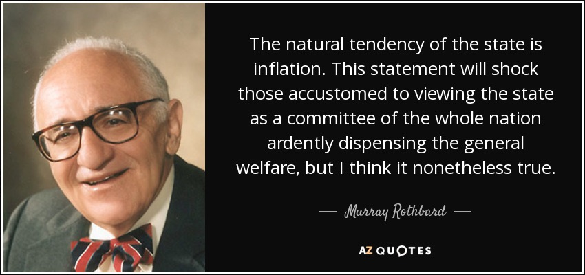 The natural tendency of the state is inflation. This statement will shock those accustomed to viewing the state as a committee of the whole nation ardently dispensing the general welfare, but I think it nonetheless true. - Murray Rothbard