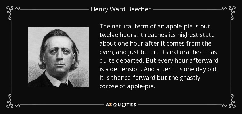 The natural term of an apple-pie is but twelve hours. It reaches its highest state about one hour after it comes from the oven, and just before its natural heat has quite departed. But every hour afterward is a declension. And after it is one day old, it is thence-forward but the ghastly corpse of apple-pie. - Henry Ward Beecher