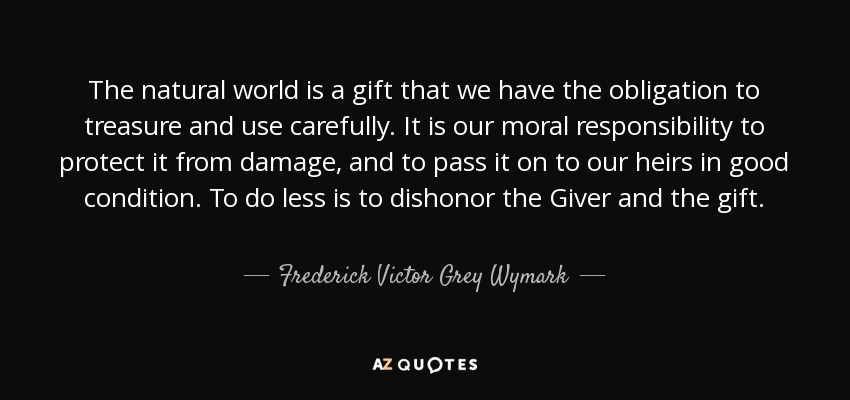 The natural world is a gift that we have the obligation to treasure and use carefully. It is our moral responsibility to protect it from damage, and to pass it on to our heirs in good condition. To do less is to dishonor the Giver and the gift. - Frederick Victor Grey Wymark