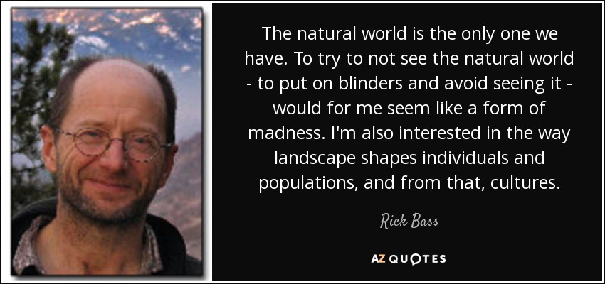 The natural world is the only one we have. To try to not see the natural world - to put on blinders and avoid seeing it - would for me seem like a form of madness. I'm also interested in the way landscape shapes individuals and populations, and from that, cultures. - Rick Bass