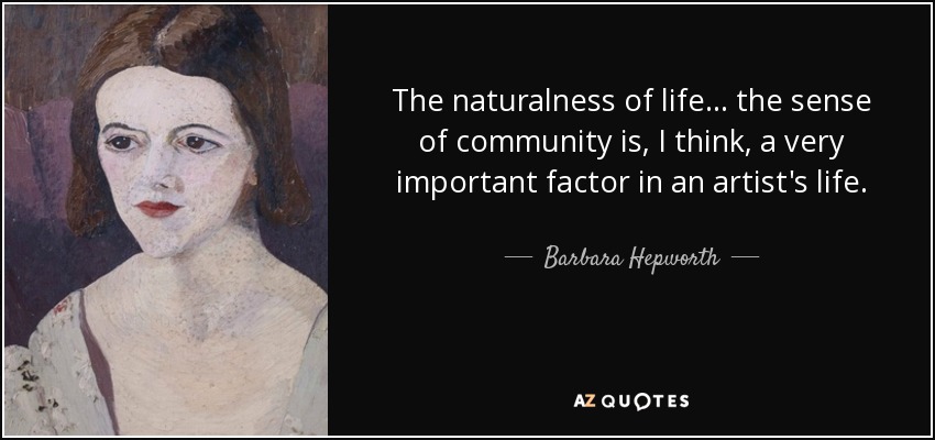 The naturalness of life... the sense of community is, I think, a very important factor in an artist's life. - Barbara Hepworth