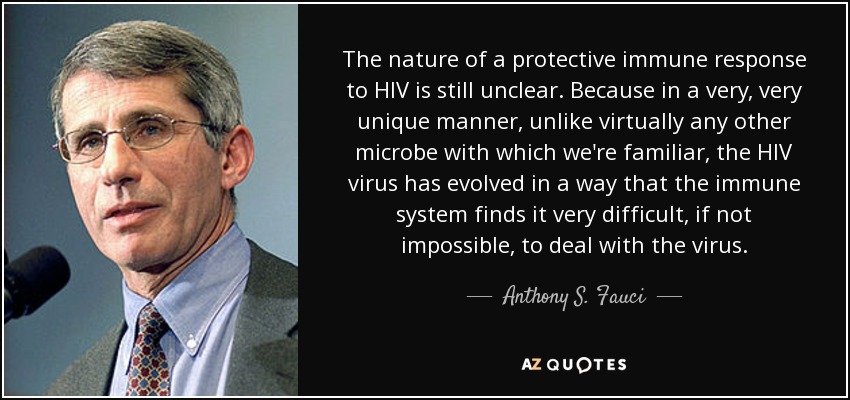 The nature of a protective immune response to HIV is still unclear. Because in a very, very unique manner, unlike virtually any other microbe with which we're familiar, the HIV virus has evolved in a way that the immune system finds it very difficult, if not impossible, to deal with the virus. - Anthony S. Fauci