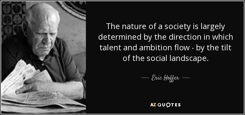 The nature of a society is largely determined by the direction in which talent and ambition flow - by the tilt of the social landscape. - Eric Hoffer