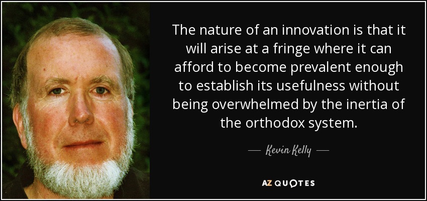 The nature of an innovation is that it will arise at a fringe where it can afford to become prevalent enough to establish its usefulness without being overwhelmed by the inertia of the orthodox system. - Kevin Kelly