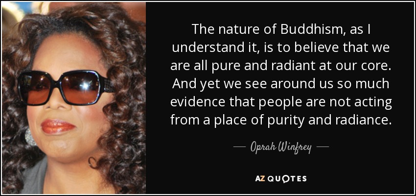The nature of Buddhism, as I understand it, is to believe that we are all pure and radiant at our core. And yet we see around us so much evidence that people are not acting from a place of purity and radiance. - Oprah Winfrey