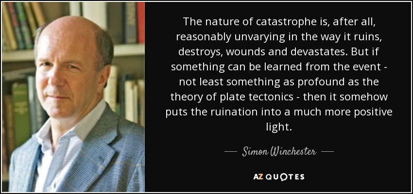 The nature of catastrophe is, after all, reasonably unvarying in the way it ruins, destroys, wounds and devastates. But if something can be learned from the event - not least something as profound as the theory of plate tectonics - then it somehow puts the ruination into a much more positive light. - Simon Winchester