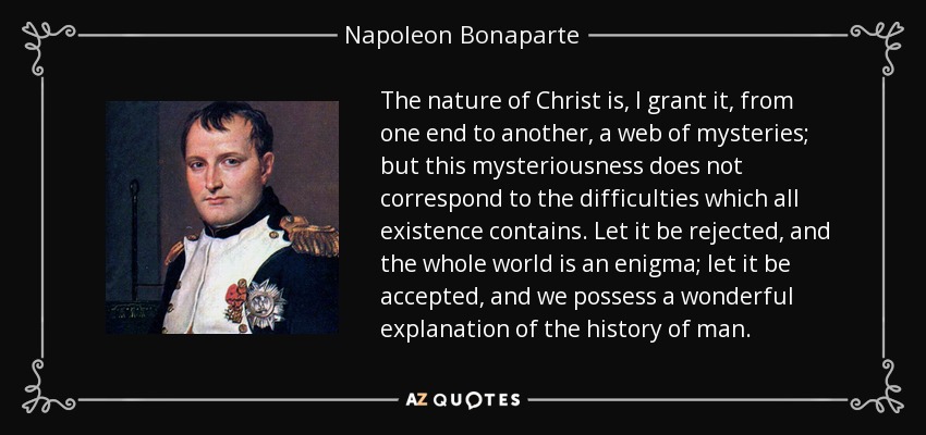 The nature of Christ is, I grant it, from one end to another, a web of mysteries; but this mysteriousness does not correspond to the difficulties which all existence contains. Let it be rejected, and the whole world is an enigma; let it be accepted, and we possess a wonderful explanation of the history of man. - Napoleon Bonaparte