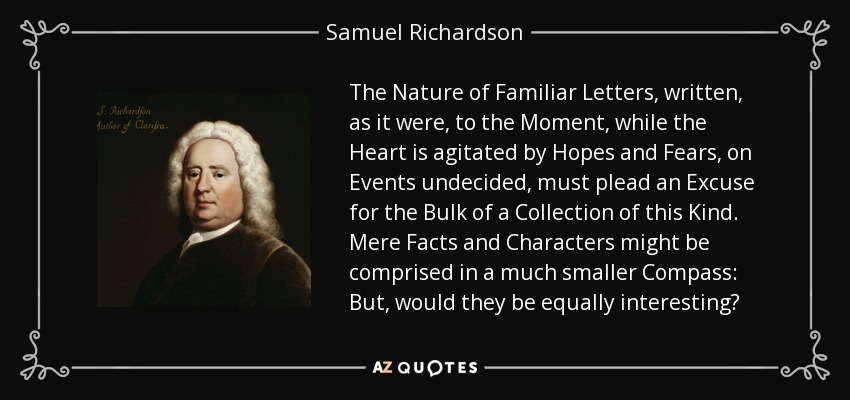 The Nature of Familiar Letters, written, as it were, to the Moment, while the Heart is agitated by Hopes and Fears, on Events undecided, must plead an Excuse for the Bulk of a Collection of this Kind. Mere Facts and Characters might be comprised in a much smaller Compass: But, would they be equally interesting? - Samuel Richardson