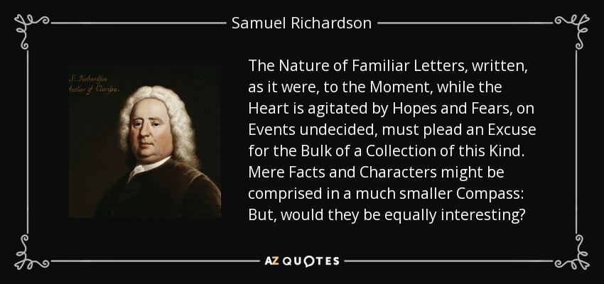 The Nature of Familiar Letters, written, as it were, to the Moment, while the Heart is agitated by Hopes and Fears, on Events undecided, must plead an Excuse for the Bulk of a Collection of this Kind. Mere Facts and Characters might be comprised in a much smaller Compass: But, would they be equally interesting? - Samuel Richardson