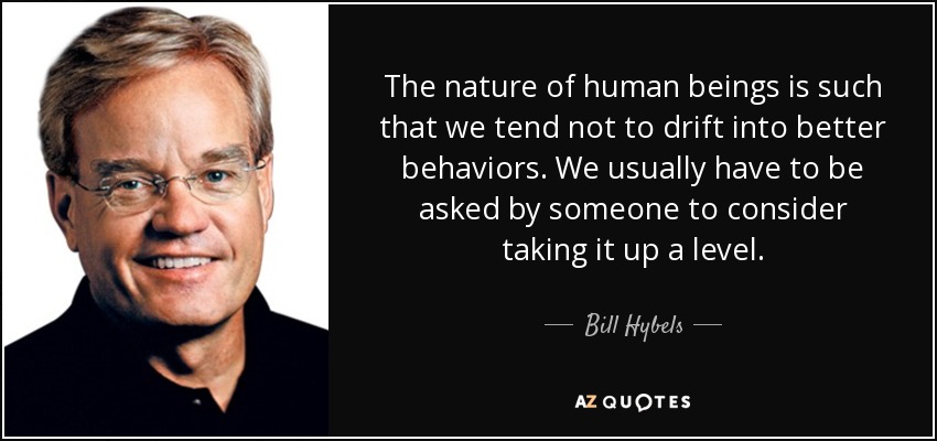 The nature of human beings is such that we tend not to drift into better behaviors. We usually have to be asked by someone to consider taking it up a level. - Bill Hybels