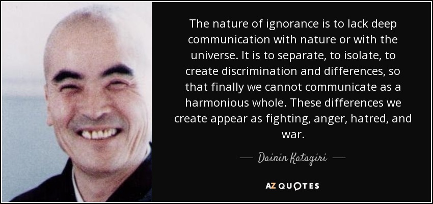The nature of ignorance is to lack deep communication with nature or with the universe. It is to separate, to isolate, to create discrimination and differences, so that finally we cannot communicate as a harmonious whole. These differences we create appear as fighting, anger, hatred, and war. - Dainin Katagiri
