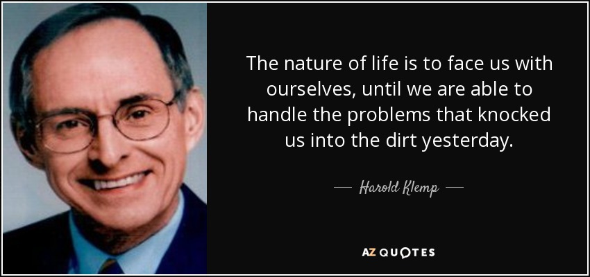 The nature of life is to face us with ourselves, until we are able to handle the problems that knocked us into the dirt yesterday. - Harold Klemp