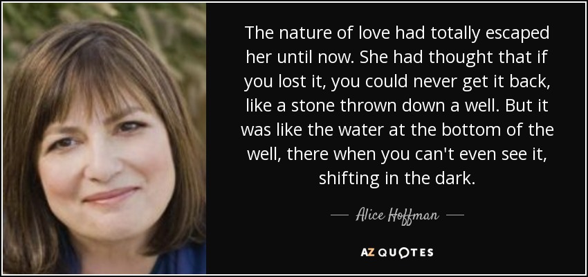 The nature of love had totally escaped her until now. She had thought that if you lost it, you could never get it back, like a stone thrown down a well. But it was like the water at the bottom of the well, there when you can't even see it, shifting in the dark. - Alice Hoffman