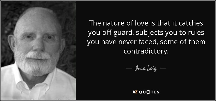 The nature of love is that it catches you off-guard, subjects you to rules you have never faced, some of them contradictory. - Ivan Doig