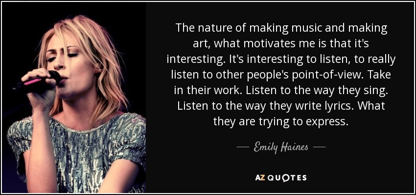 The nature of making music and making art, what motivates me is that it's interesting. It's interesting to listen, to really listen to other people's point-of-view. Take in their work. Listen to the way they sing. Listen to the way they write lyrics. What they are trying to express. - Emily Haines