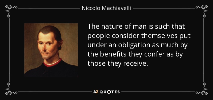 The nature of man is such that people consider themselves put under an obligation as much by the benefits they confer as by those they receive. - Niccolo Machiavelli