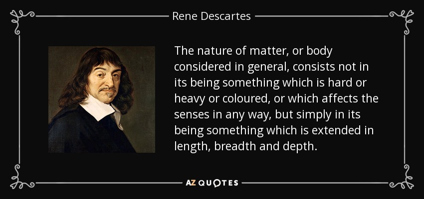 The nature of matter, or body considered in general, consists not in its being something which is hard or heavy or coloured, or which affects the senses in any way, but simply in its being something which is extended in length, breadth and depth. - Rene Descartes