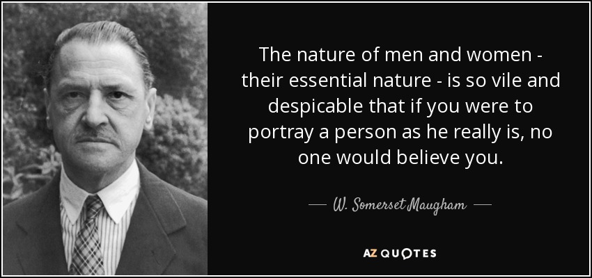 The nature of men and women - their essential nature - is so vile and despicable that if you were to portray a person as he really is, no one would believe you. - W. Somerset Maugham