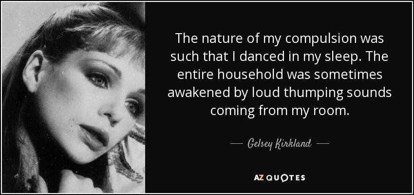 The nature of my compulsion was such that I danced in my sleep. The entire household was sometimes awakened by loud thumping sounds coming from my room. - Gelsey Kirkland