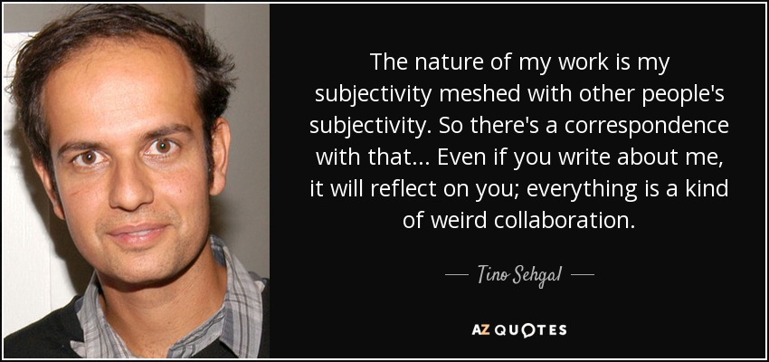 The nature of my work is my subjectivity meshed with other people's subjectivity. So there's a correspondence with that... Even if you write about me, it will reflect on you; everything is a kind of weird collaboration. - Tino Sehgal