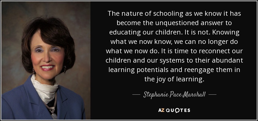 The nature of schooling as we know it has become the unquestioned answer to educating our children. It is not. Knowing what we now know, we can no longer do what we now do. It is time to reconnect our children and our systems to their abundant learning potentials and reengage them in the joy of learning. - Stephanie Pace Marshall