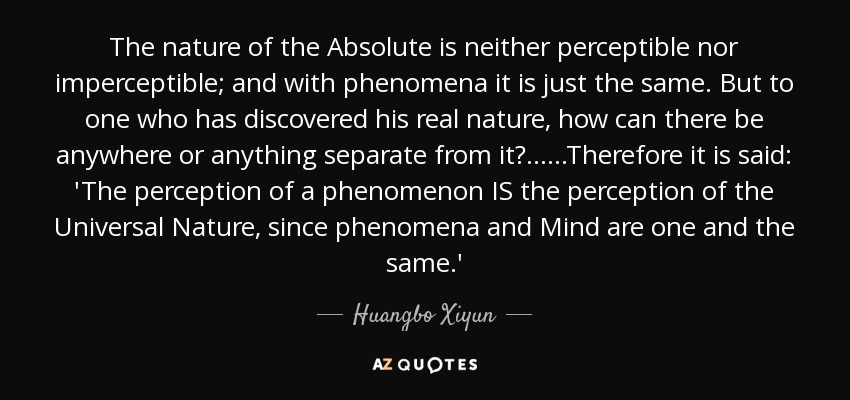 The nature of the Absolute is neither perceptible nor imperceptible; and with phenomena it is just the same. But to one who has discovered his real nature, how can there be anywhere or anything separate from it?... ...Therefore it is said: 'The perception of a phenomenon IS the perception of the Universal Nature, since phenomena and Mind are one and the same.' - Huangbo Xiyun