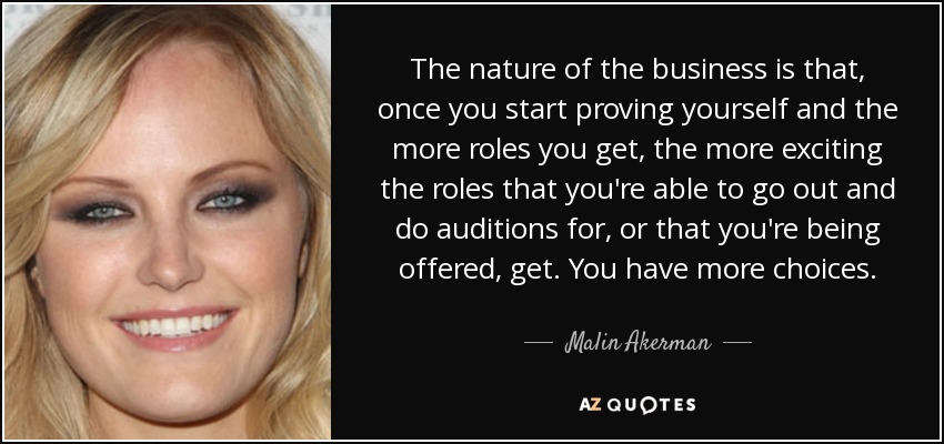 The nature of the business is that, once you start proving yourself and the more roles you get, the more exciting the roles that you're able to go out and do auditions for, or that you're being offered, get. You have more choices. - Malin Akerman