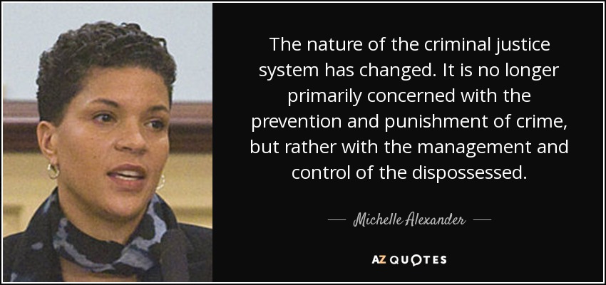 The nature of the criminal justice system has changed. It is no longer primarily concerned with the prevention and punishment of crime, but rather with the management and control of the dispossessed. - Michelle Alexander