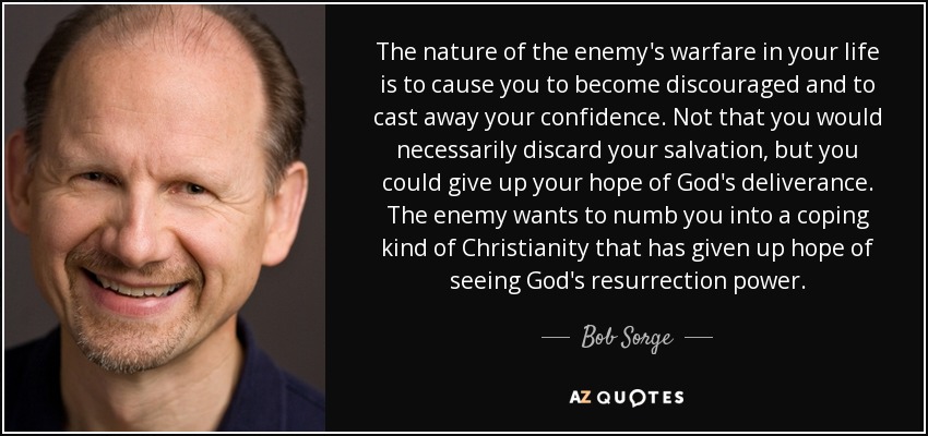 The nature of the enemy's warfare in your life is to cause you to become discouraged and to cast away your confidence. Not that you would necessarily discard your salvation, but you could give up your hope of God's deliverance. The enemy wants to numb you into a coping kind of Christianity that has given up hope of seeing God's resurrection power. - Bob Sorge