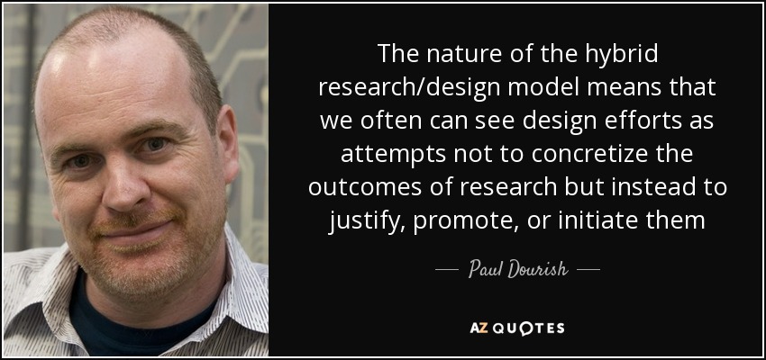 The nature of the hybrid research/design model means that we often can see design efforts as attempts not to concretize the outcomes of research but instead to justify, promote, or initiate them - Paul Dourish