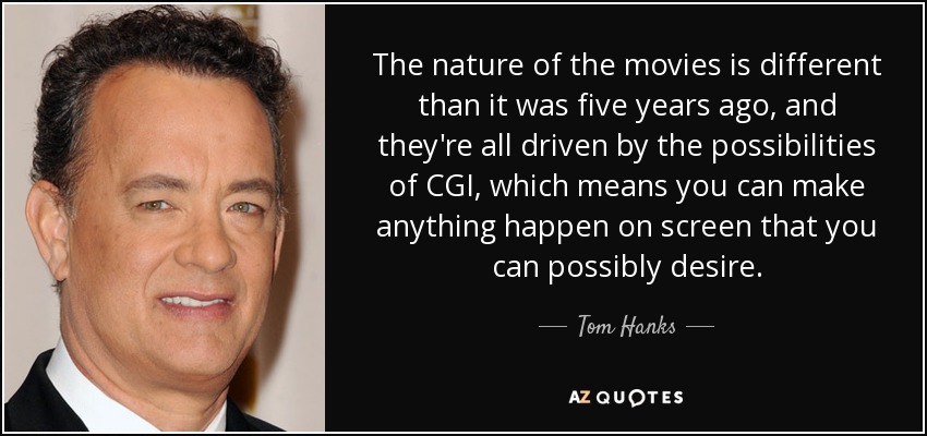 The nature of the movies is different than it was five years ago, and they're all driven by the possibilities of CGI, which means you can make anything happen on screen that you can possibly desire. - Tom Hanks